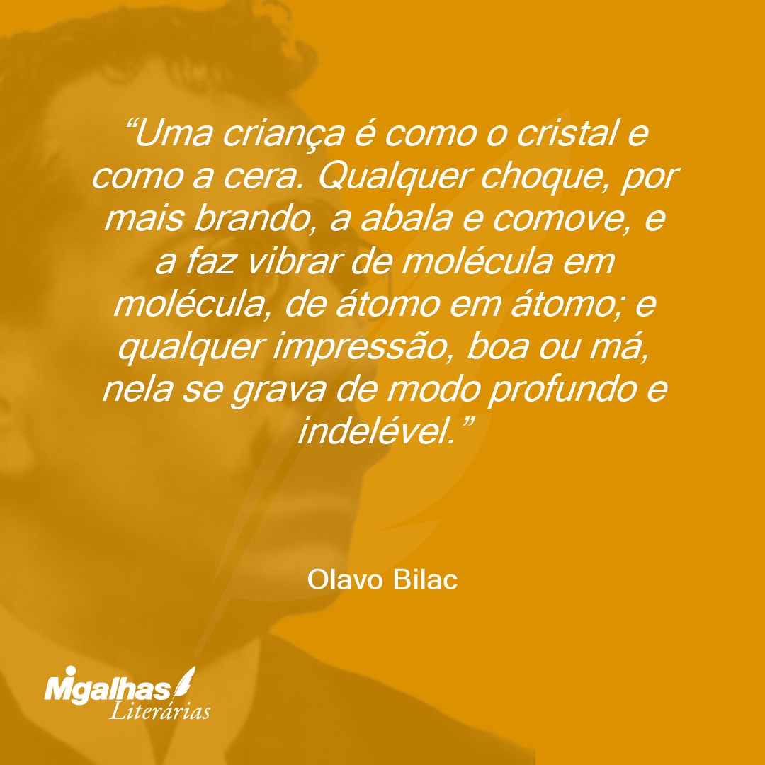 Uma criança é como o cristal e como a cera. Qualquer choque, por mais brando, a abala e comove, e a faz vibrar de molécula em molécula, de átomo em átomo; e qualquer impressão, boa ou má, nela se grava de modo profundo e indelével.