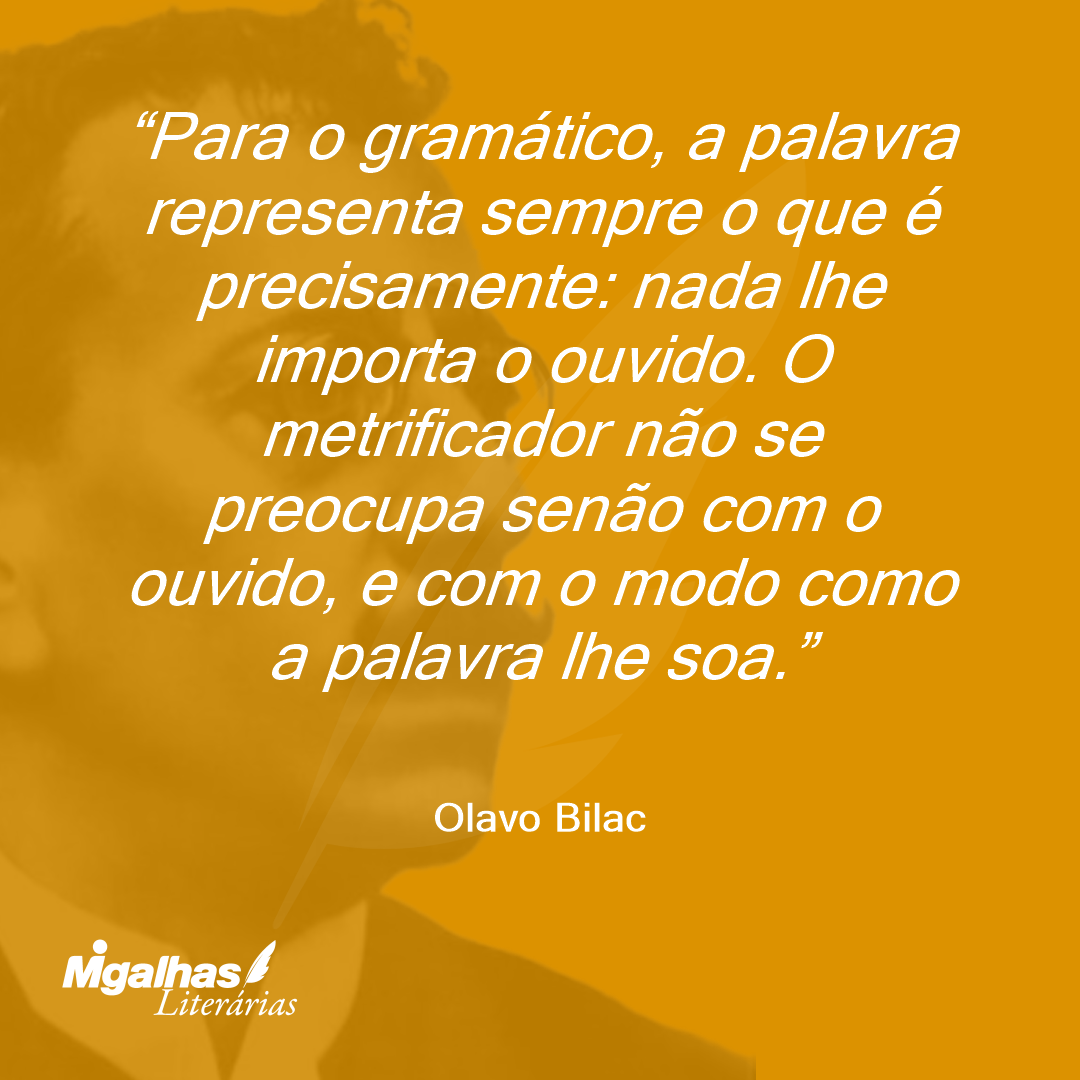 Para o gramático, a palavra representa sempre o que é precisamente: nada lhe importa o ouvido. O metrificador não se preocupa senão com o ouvido, e com o modo como a palavra lhe soa. 