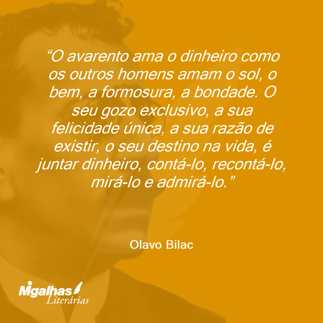 O avarento ama o dinheiro como os outros homens amam o sol, o bem, a formosura, a bondade. O seu gozo exclusivo, a sua felicidade única, a sua razão de existir, o seu destino na vida, é juntar dinheiro, contá-lo, recontá-lo, mirá-lo e admirá-lo. 