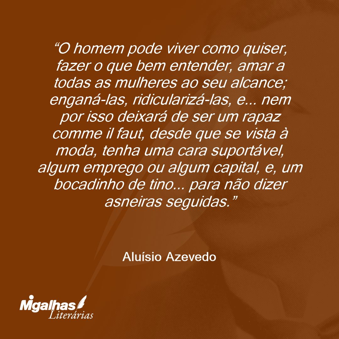 O homem pode viver como quiser, fazer o que bem entender, amar a todas as mulheres ao seu alcance; enganá-las, ridicularizá-las, e... nem por isso deixará de ser um rapaz comme il faut, desde que se vista à moda, tenha uma cara suportável, algum emprego ou algum capital, e, um bocadinho de tino... para não dizer asneiras seguidas.