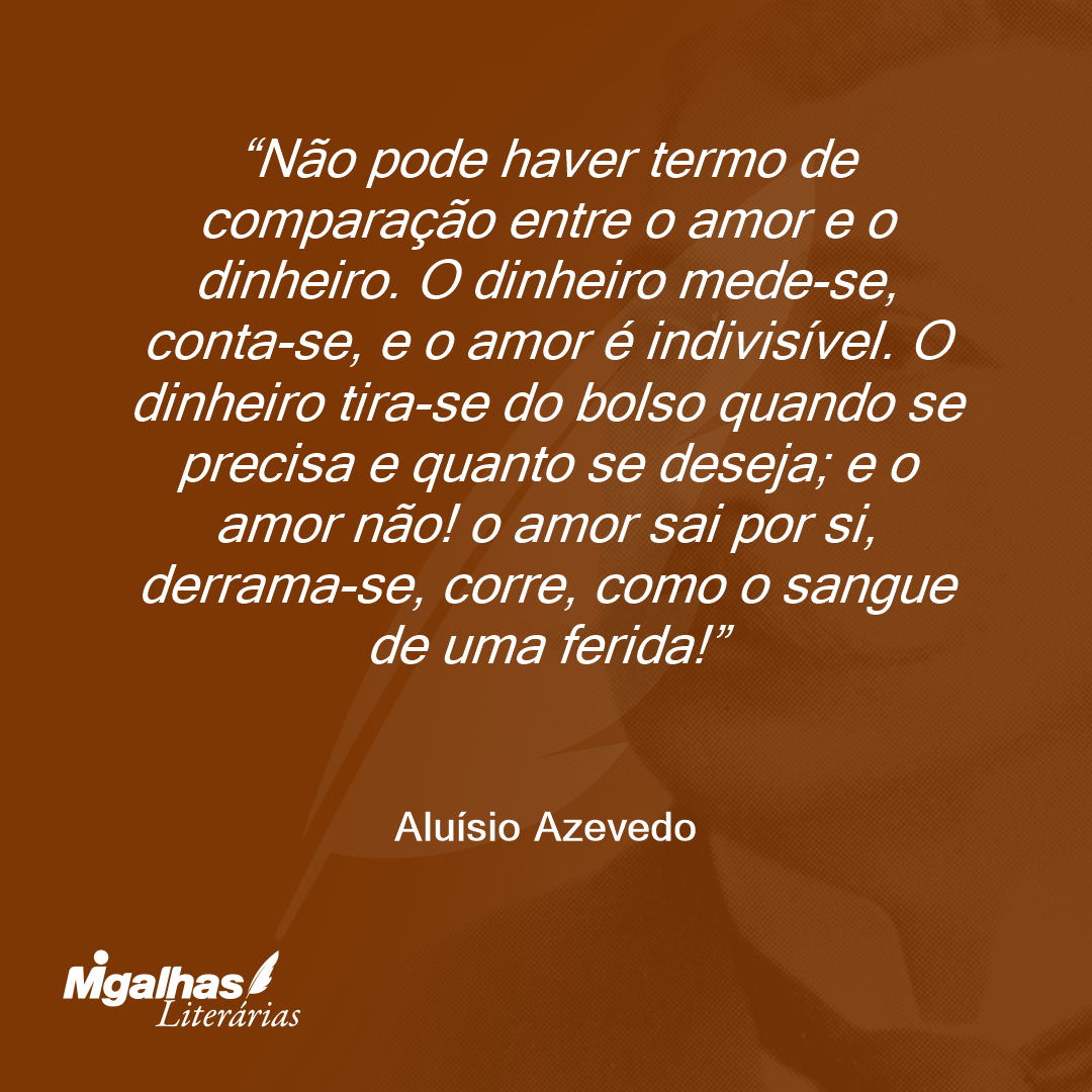 Não pode haver termo de comparação entre o amor e o dinheiro. O dinheiro mede-se, conta-se, e o amor é indivisível. O dinheiro tira-se do bolso quando se precisa e quanto se deseja; e o amor não! o amor sai por si, derrama-se, corre, como o sangue de uma ferida!