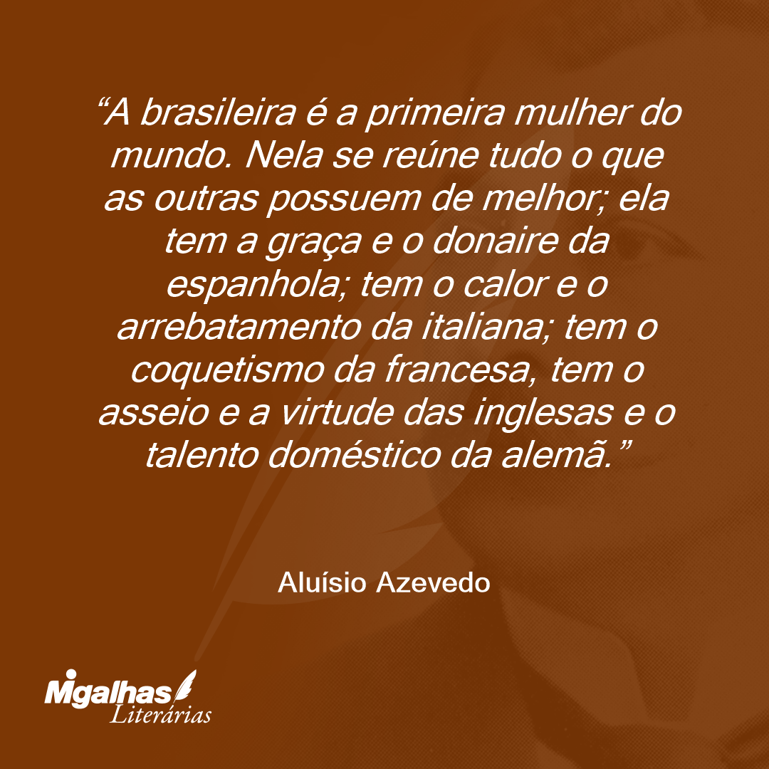 A brasileira é a primeira mulher do mundo. Nela se reúne tudo o que as outras possuem de melhor; ela tem a graça e o donaire da espanhola; tem o calor e o arrebatamento da italiana; tem o coquetismo da francesa, tem o asseio e a virtude das inglesas e o talento doméstico da alemã.