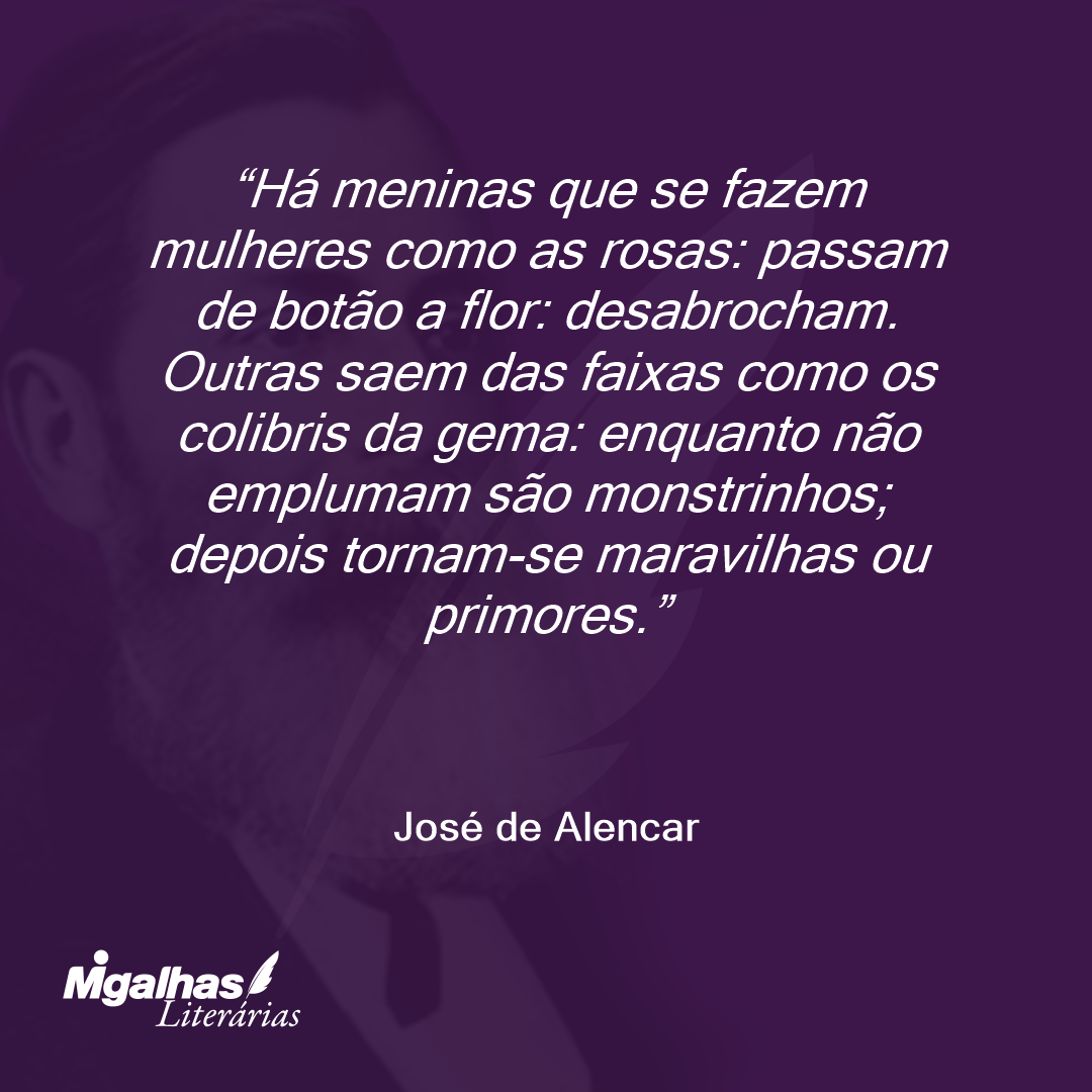 Há meninas que se fazem mulheres como as rosas: passam de botão a flor: desabrocham. Outras saem das faixas como os colibris da gema: enquanto não emplumam são monstrinhos; depois tornam-se maravilhas ou primores. 