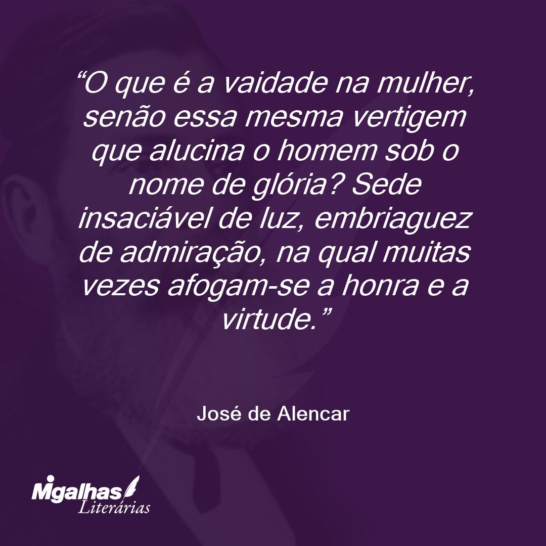 O que é a vaidade na mulher, senão essa mesma vertigem que alucina o homem sob o nome de glória? Sede insaciável de luz, embriaguez de admiração, na qual muitas vezes afogam-se a honra e a virtude. 