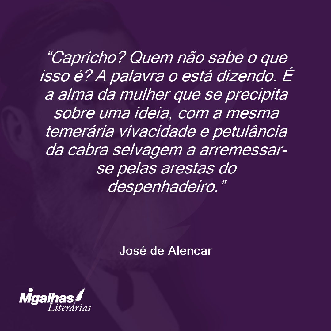 Capricho? Quem não sabe o que isso é? A palavra o está dizendo. É a alma da mulher que se precipita sobre uma ideia, com a mesma temerária vivacidade e petulância da cabra selvagem a arremessar-se pelas arestas do despenhadeiro.  