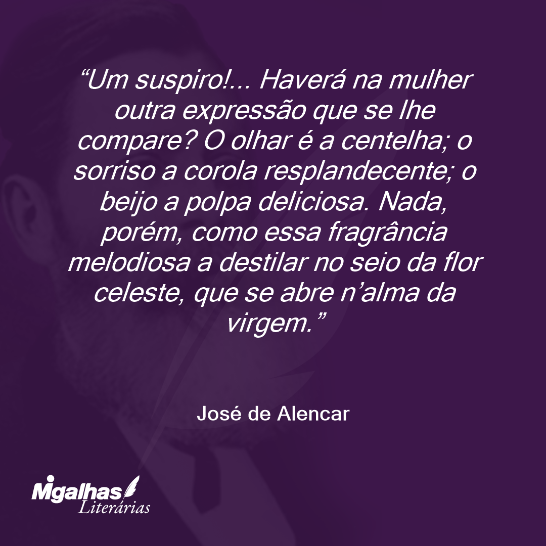 Um suspiro!... Haverá na mulher outra expressão que se lhe compare? O olhar é a centelha; o sorriso a corola resplandecente; o beijo a polpa deliciosa. Nada, porém, como essa fragrância melodiosa a destilar no seio da flor celeste, que se abre n'alma da virgem. 