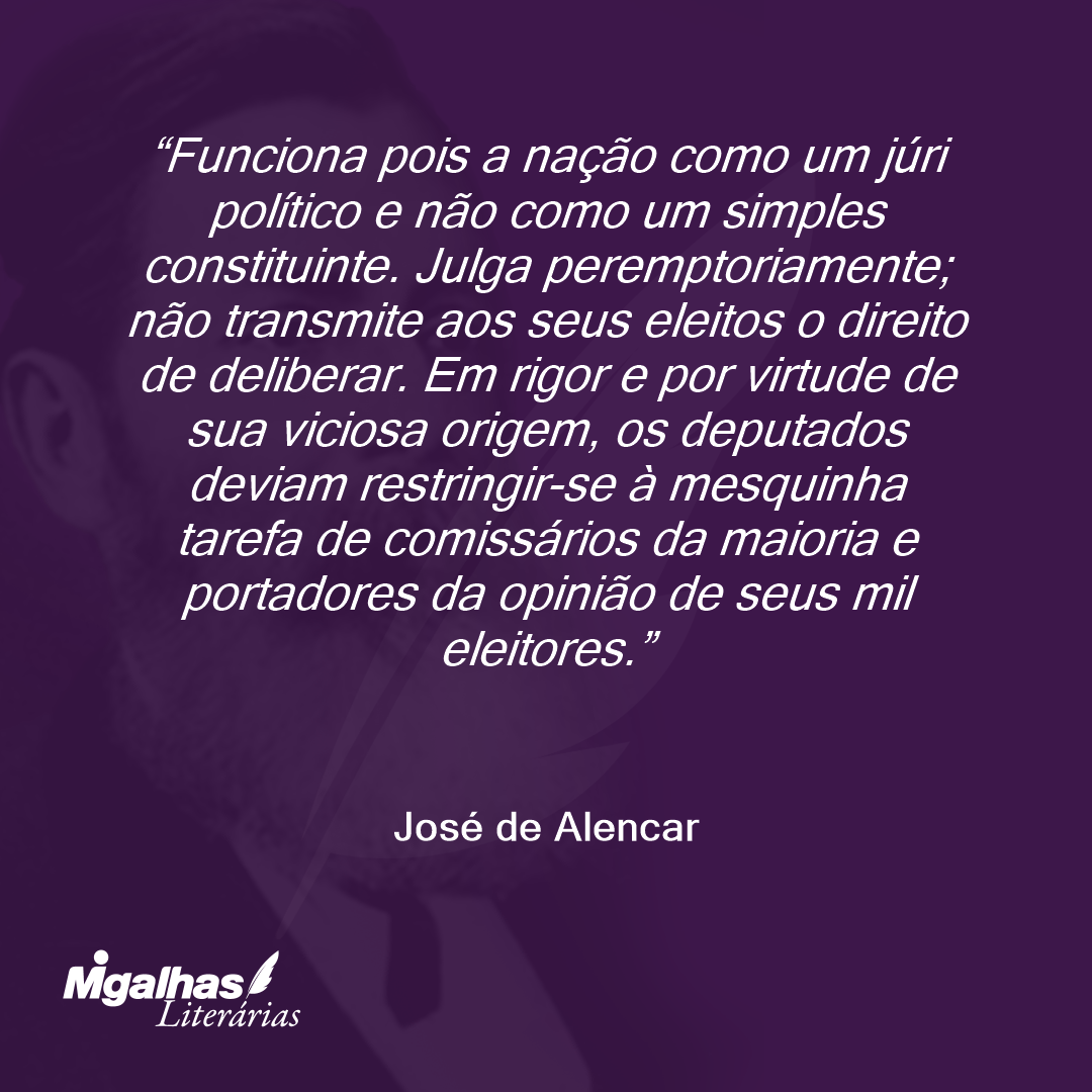 Funciona pois a nação como um júri político e não como um simples constituinte. Julga peremptoriamente; não transmite aos seus eleitos o direito de deliberar. Em rigor e por virtude de sua viciosa origem, os deputados deviam restringir-se à mesquinha tarefa de comissários da maioria e portadores da opinião de seus mil eleitores. 