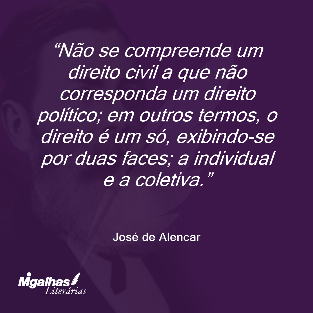 Não se compreende um direito civil a que não corresponda um direito político; em outros termos, o direito é um só, exibindo-se por duas faces; a individual e a coletiva. 