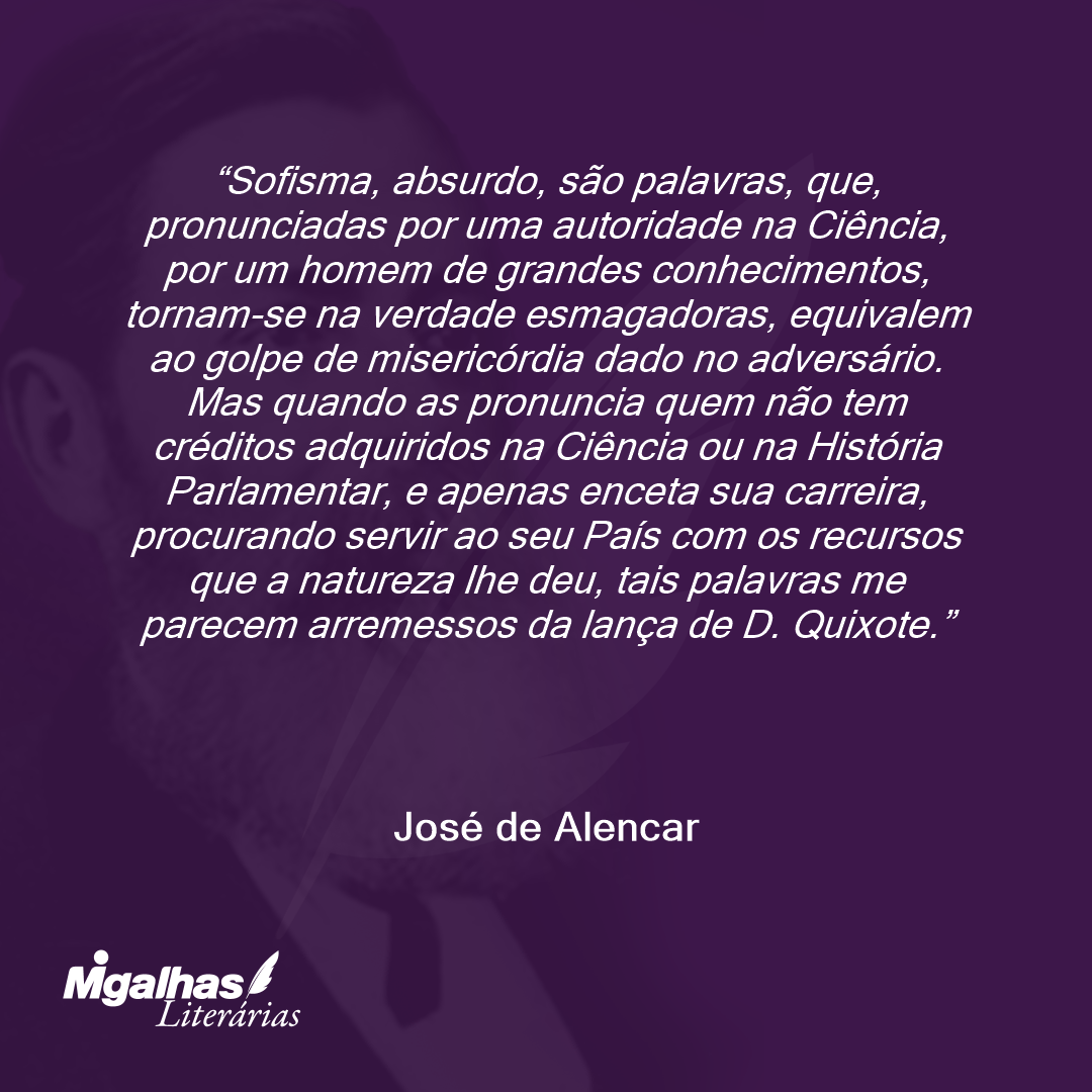 Sofisma, absurdo, são palavras, que, pronunciadas por uma autoridade na Ciência, por um homem de grandes conhecimentos, tornam-se na verdade esmagadoras, equivalem ao golpe de misericórdia dado no adversário. Mas quando as pronuncia quem não tem créditos adquiridos na Ciência ou na História Parlamentar, e apenas enceta sua carreira, procurando servir ao seu País com os recursos que a natureza lhe deu, tais palavras me parecem arremessos da lança de D. Quixote. 