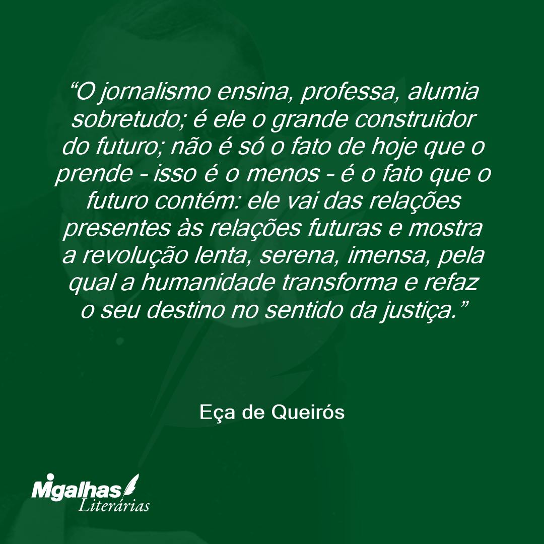 O jornalismo ensina, professa, alumia sobretudo; é ele o grande construidor do futuro; não é só o fato de hoje que o prende - isso é o menos - é o fato que o futuro contém: ele vai das relações presentes às relações futuras e mostra a revolução lenta, serena, imensa, pela qual a humanidade transforma e refaz o seu destino no sentido da justiça. 