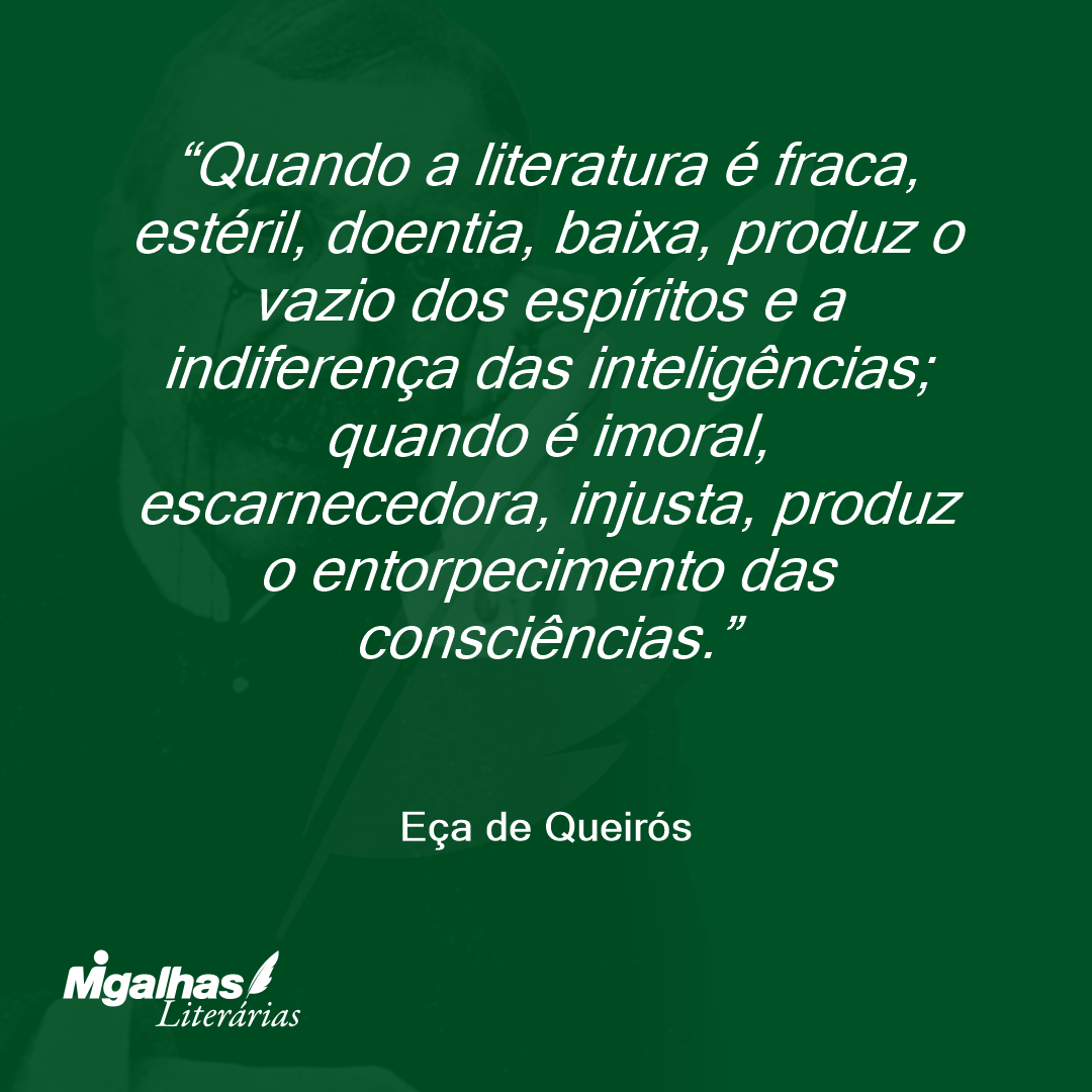 Quando a literatura é fraca, estéril, doentia, baixa, produz o vazio dos espíritos e a indiferença das inteligências; quando é imoral, escarnecedora, injusta, produz o entorpecimento das consciências. 