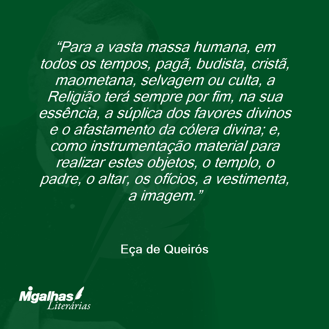Para a vasta massa humana, em todos os tempos, pagã, budista, cristã, maometana, selvagem ou culta, a Religião terá sempre por fim, na sua essência, a súplica dos favores divinos e o afastamento da cólera divina; e, como instrumentação material para realizar estes objetos, o templo, o padre, o altar, os ofícios, a vestimenta, a imagem. 
