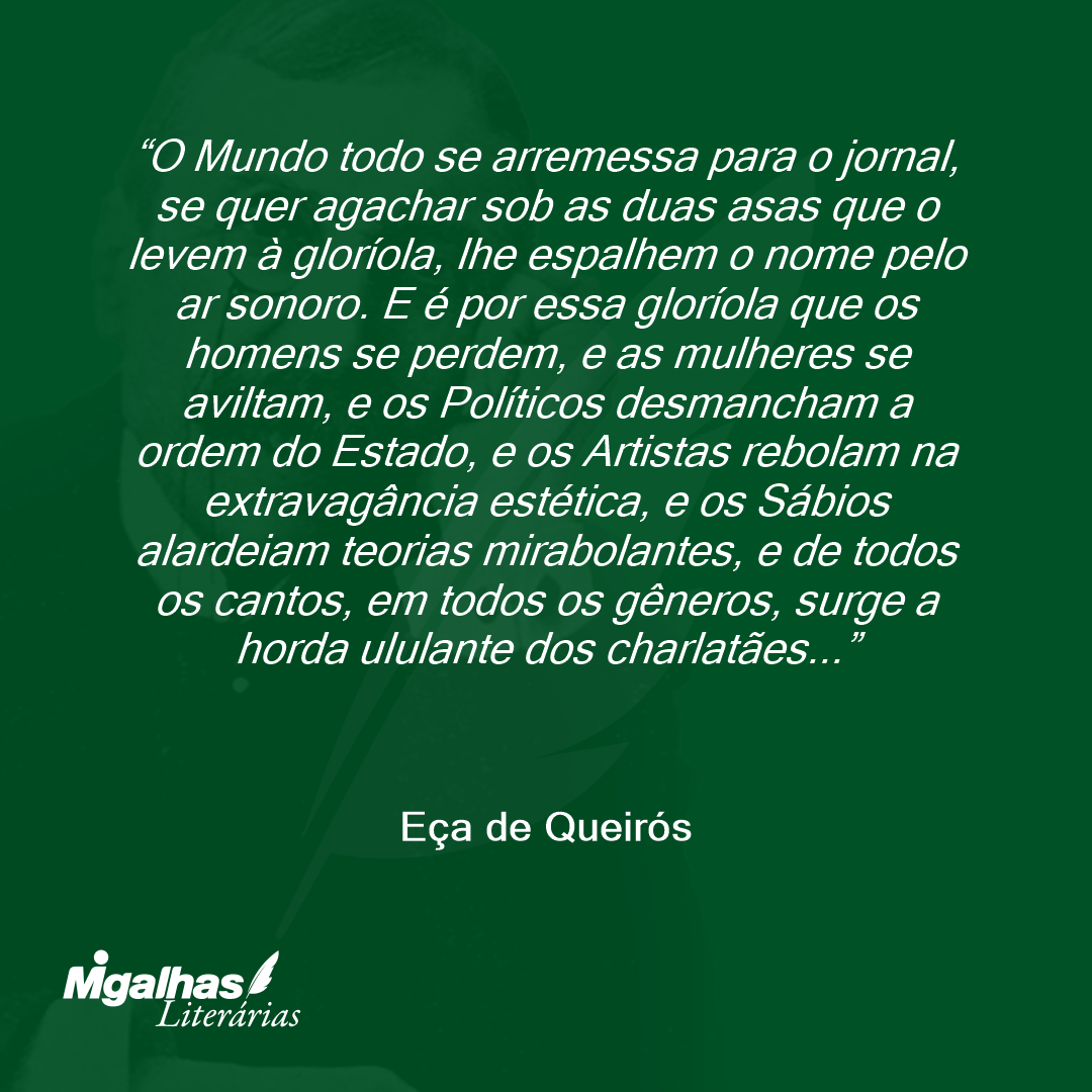 O Mundo todo se arremessa para o jornal, se quer agachar sob as duas asas que o levem à gloríola, lhe espalhem o nome pelo ar sonoro. E é por essa gloríola que os homens se perdem, e as mulheres se aviltam, e os Políticos desmancham a ordem do Estado, e os Artistas rebolam na extravagância estética, e os Sábios alardeiam teorias mirabolantes, e de todos os cantos, em todos os gêneros, surge a horda ululante dos charlatães...