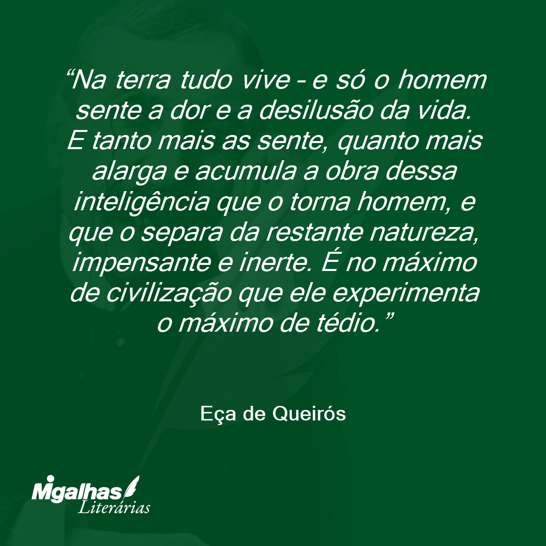 Na terra tudo vive - e só o homem sente a dor e a desilusão da vida. E tanto mais as sente, quanto mais alarga e acumula a obra dessa inteligência que o torna homem, e que o separa da restante natureza, impensante e inerte. É no máximo de civilização que ele experimenta o máximo de tédio. 