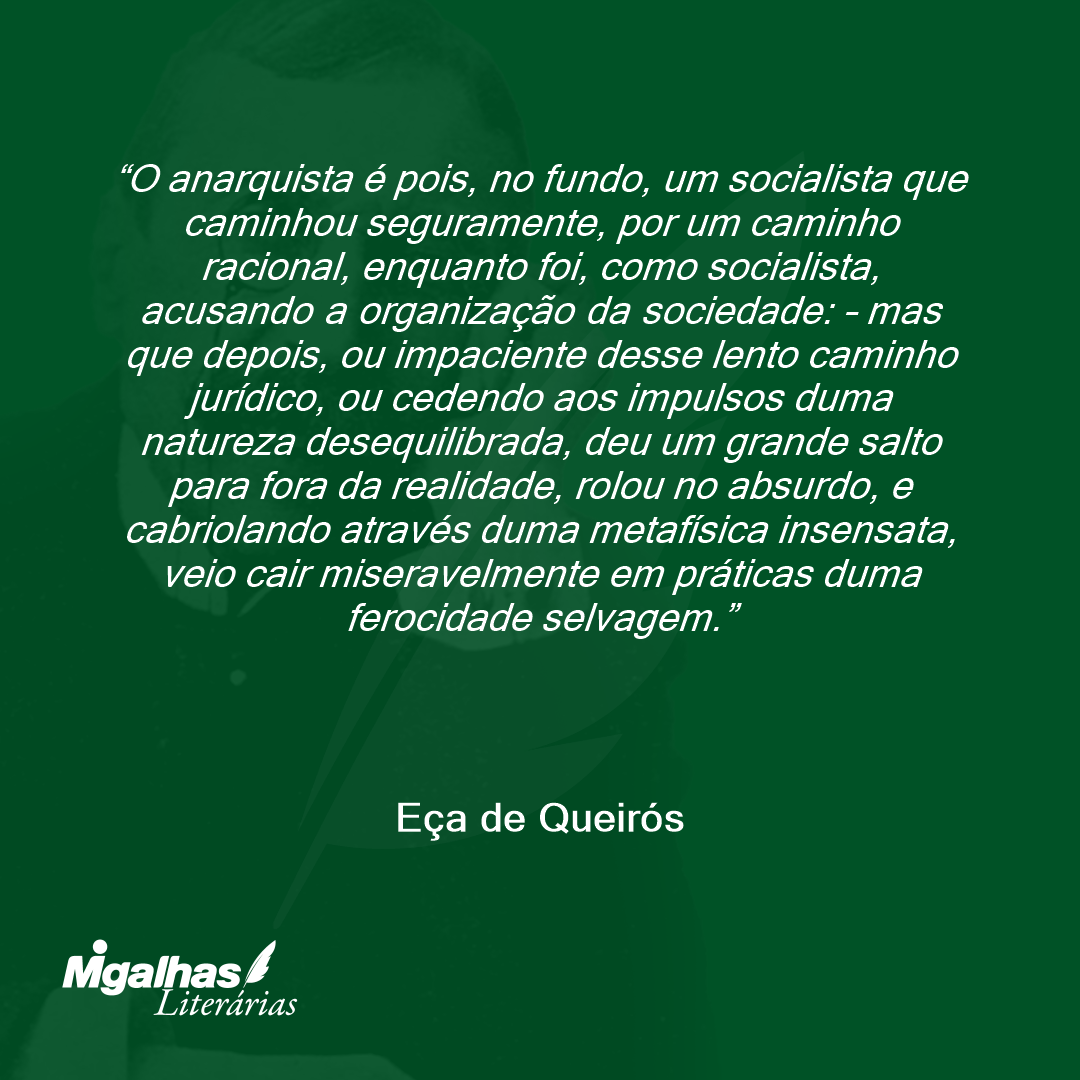 O anarquista é pois, no fundo, um socialista que caminhou seguramente, por um caminho racional, enquanto foi, como socialista, acusando a organização da sociedade: - mas que depois, ou impaciente desse lento caminho jurídico, ou cedendo aos impulsos duma natureza desequilibrada, deu um grande salto para fora da realidade, rolou no absurdo, e cabriolando através duma metafísica insensata, veio cair miseravelmente em práticas duma ferocidade selvagem.