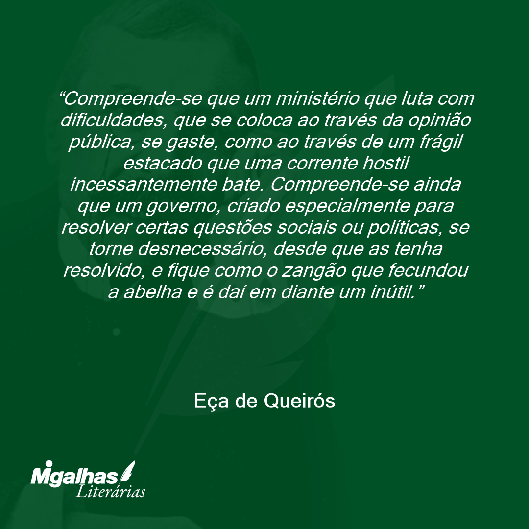 Compreende-se que um ministério que luta com dificuldades, que se coloca ao través da opinião pública, se gaste, como ao través de um frágil estacado que uma corrente hostil incessantemente bate. Compreende-se ainda que um governo, criado especialmente para resolver certas questões sociais ou políticas, se torne desnecessário, desde que as tenha resolvido, e fique como o zangão que fecundou a abelha e é daí em diante um inútil. 