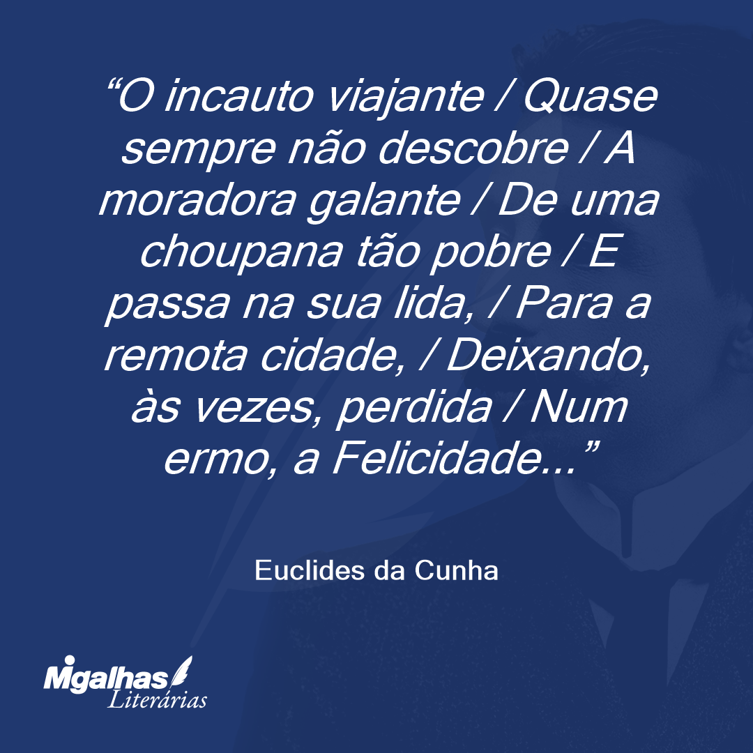 O incauto viajante / Quase sempre não descobre / A moradora galante / De uma choupana tão pobre / E passa na sua lida, / Para a remota cidade, / Deixando, às vezes, perdida / Num ermo, a Felicidade...