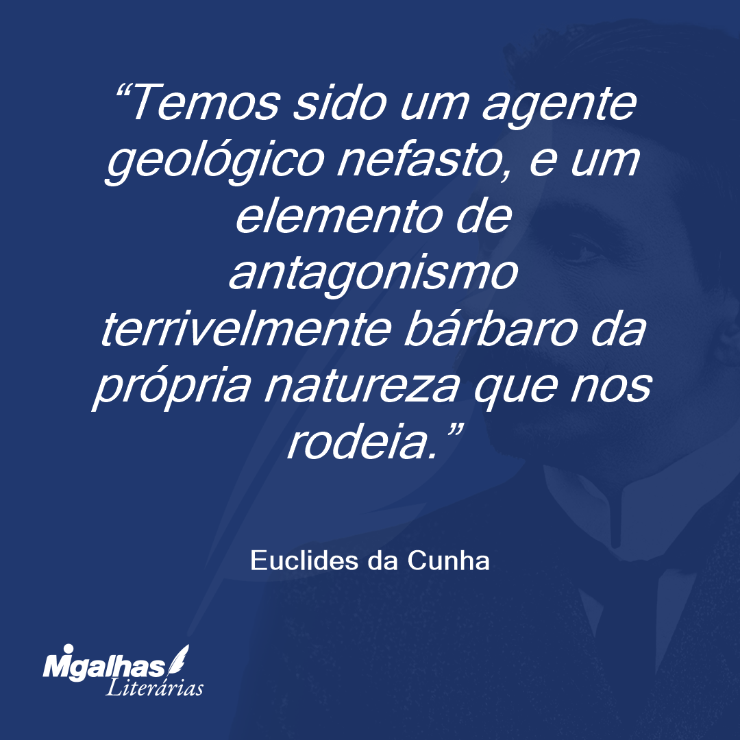 Temos sido um agente geológico nefasto, e um elemento de antagonismo terrivelmente bárbaro da própria natureza que nos rodeia.
