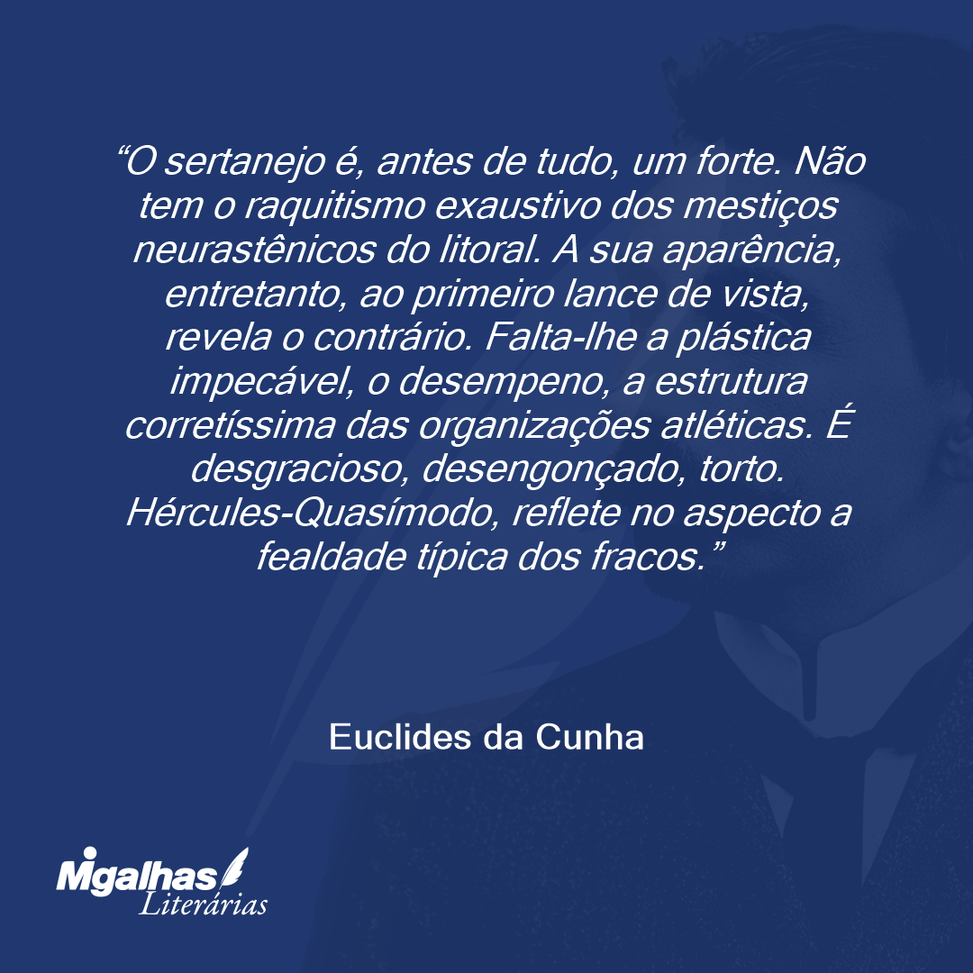 O sertanejo é, antes de tudo, um forte. Não tem o raquitismo exaustivo dos mestiços neurastênicos do litoral. A sua aparência, entretanto, ao primeiro lance de vista, revela o contrário. Falta-lhe a plástica impecável, o desempeno, a estrutura corretíssima das organizações atléticas. É desgracioso, desengonçado, torto. Hércules-Quasímodo, reflete no aspecto a fealdade típica dos fracos.