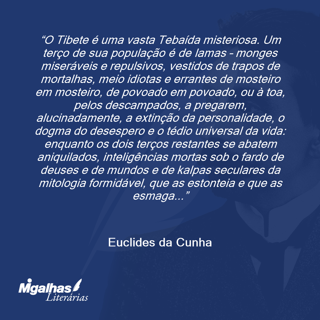 O Tibete é uma vasta Tebaída misteriosa. Um terço de sua população é de lamas - monges miseráveis e repulsivos, vestidos de trapos de mortalhas, meio idiotas e errantes de mosteiro em mosteiro, de povoado em povoado, ou à toa, pelos descampados, a pregarem, alucinadamente, a extinção da personalidade, o dogma do desespero e o tédio universal da vida: enquanto os dois terços restantes se abatem aniquilados, inteligências mortas sob o fardo de deuses e de mundos e de kalpas seculares da mitologia formidável, que as estonteia e que as esmaga...