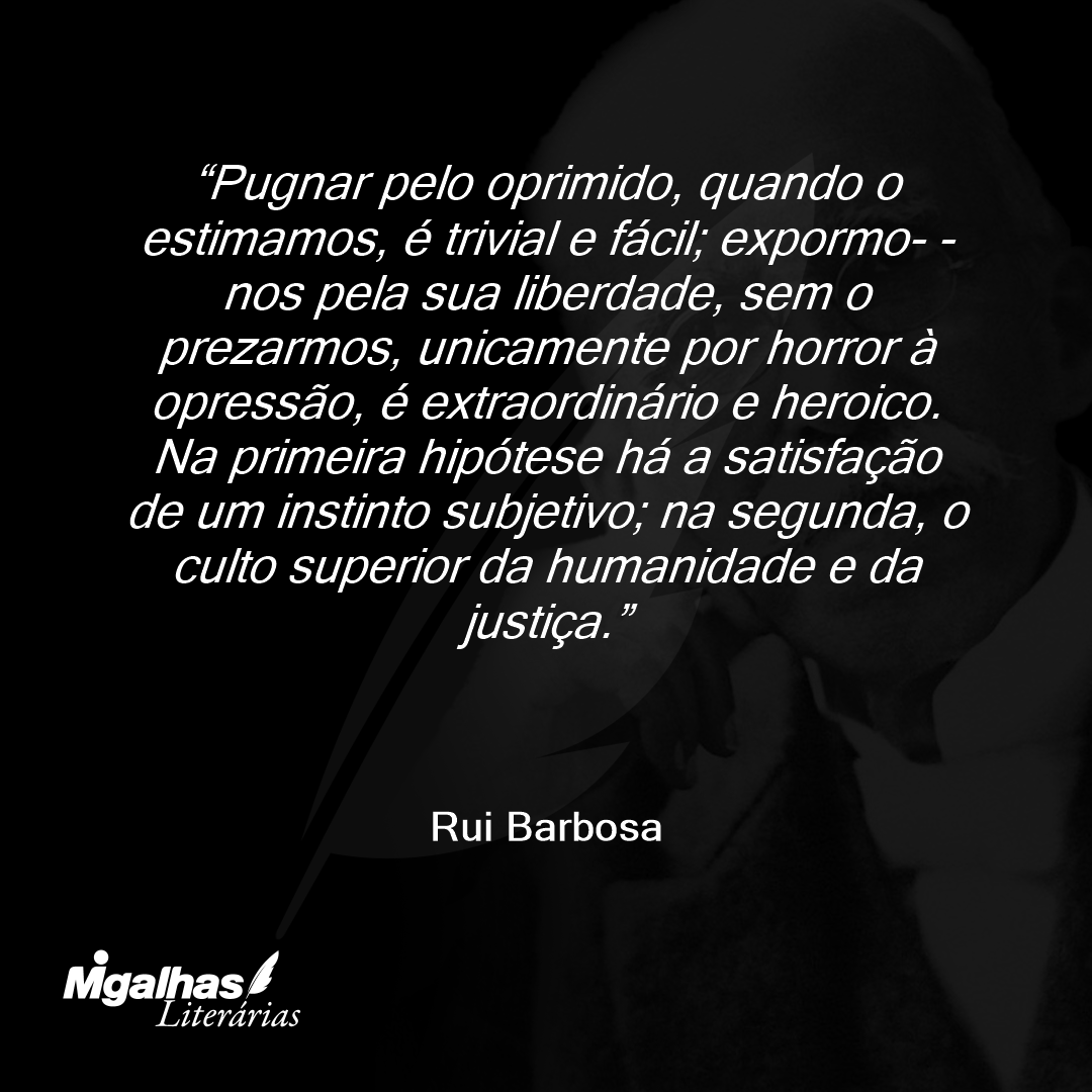 Pugnar pelo oprimido, quando o estimamos, é trivial e fácil; expormo- -nos pela sua liberdade, sem o prezarmos, unicamente por horror à opressão, é extraordinário e heroico. Na primeira hipótese há a satisfação de um instinto subjetivo; na segunda, o culto superior da humanidade e da justiça.