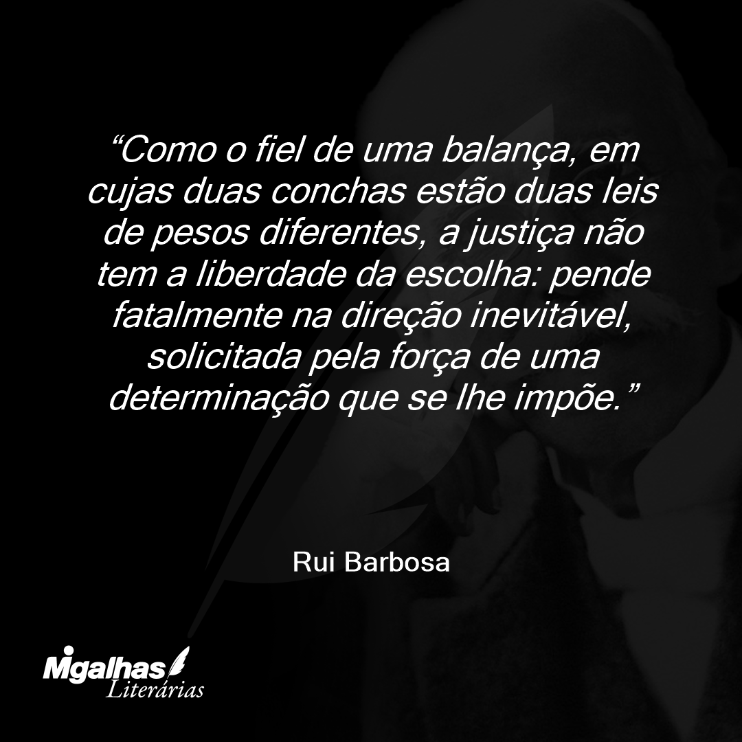 Como o fiel de uma balança, em cujas duas conchas estão duas leis de pesos diferentes, a justiça não tem a liberdade da escolha: pende fatalmente na direção inevitável, solicitada pela força de uma determinação que se lhe impõe.
