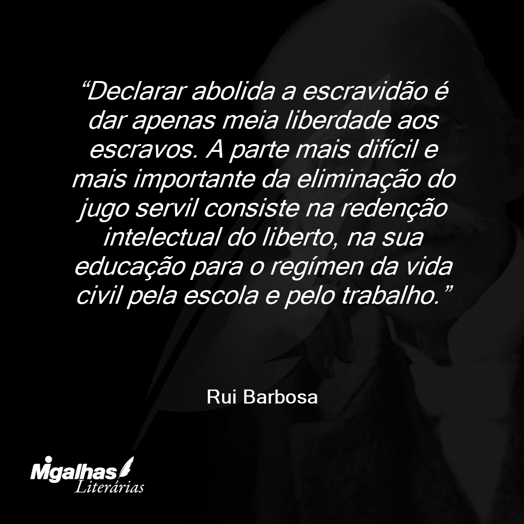 Declarar abolida a escravidão é dar apenas meia liberdade aos escravos. A parte mais difícil e mais importante da eliminação do jugo servil consiste na redenção intelectual do liberto, na sua educação para o regímen da vida civil pela escola e pelo trabalho.