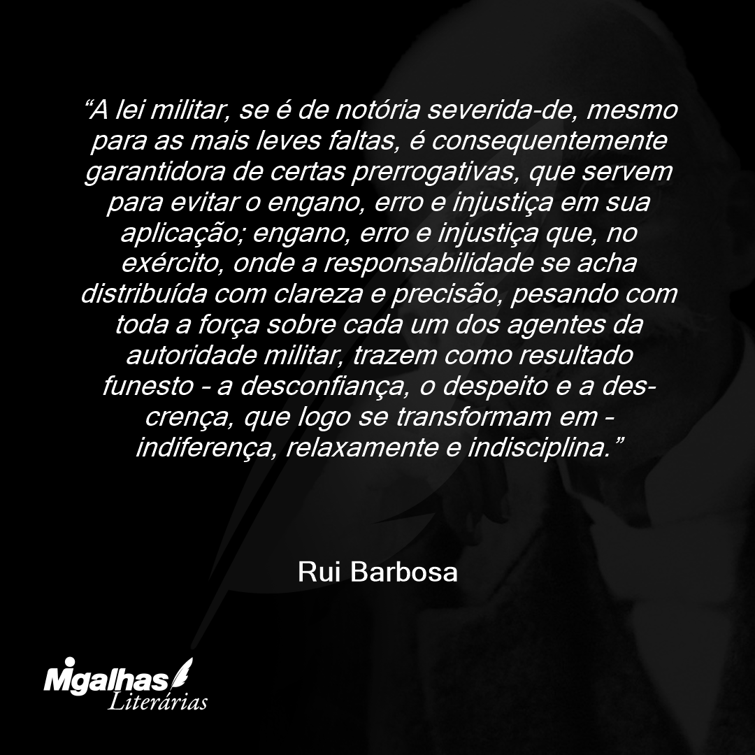 A lei militar, se é de notória severida-de, mesmo para as mais leves faltas, é consequentemente garantidora de certas prerrogativas, que servem para evitar o engano, erro e injustiça em sua aplicação; engano, erro e injustiça que, no exército, onde a responsabilidade se acha distribuída com clareza e precisão, pesando com toda a força sobre cada um dos agentes da autoridade militar, trazem como resultado funesto - a desconfiança, o despeito e a des-crença, que logo se transformam em - indiferença, relaxamente e indisciplina.
