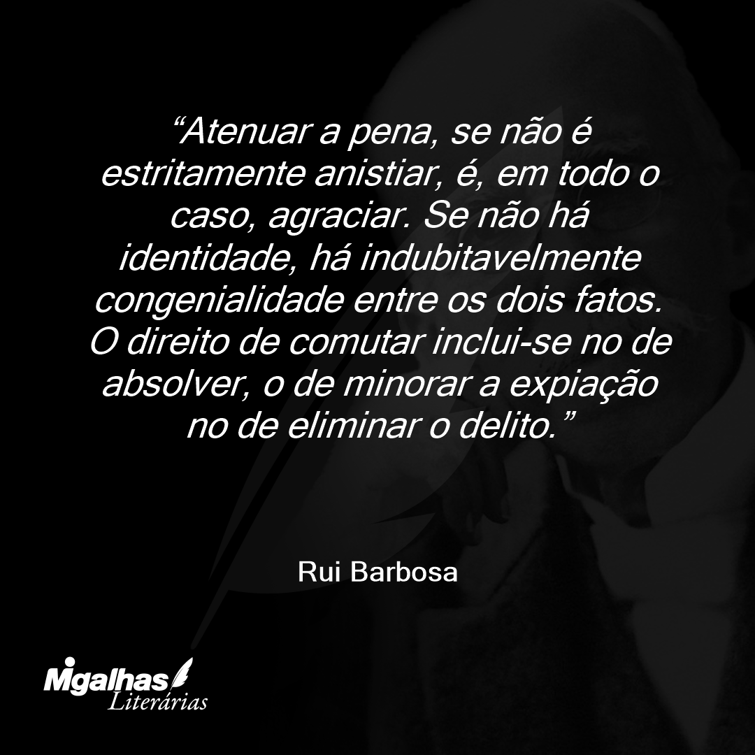 Atenuar a pena, se não é estritamente anistiar, é, em todo o caso, agraciar. Se não há identidade, há indubitavelmente congenialidade entre os dois fatos. O direito de comutar inclui-se no de absolver, o de minorar a expiação no de eliminar o delito.