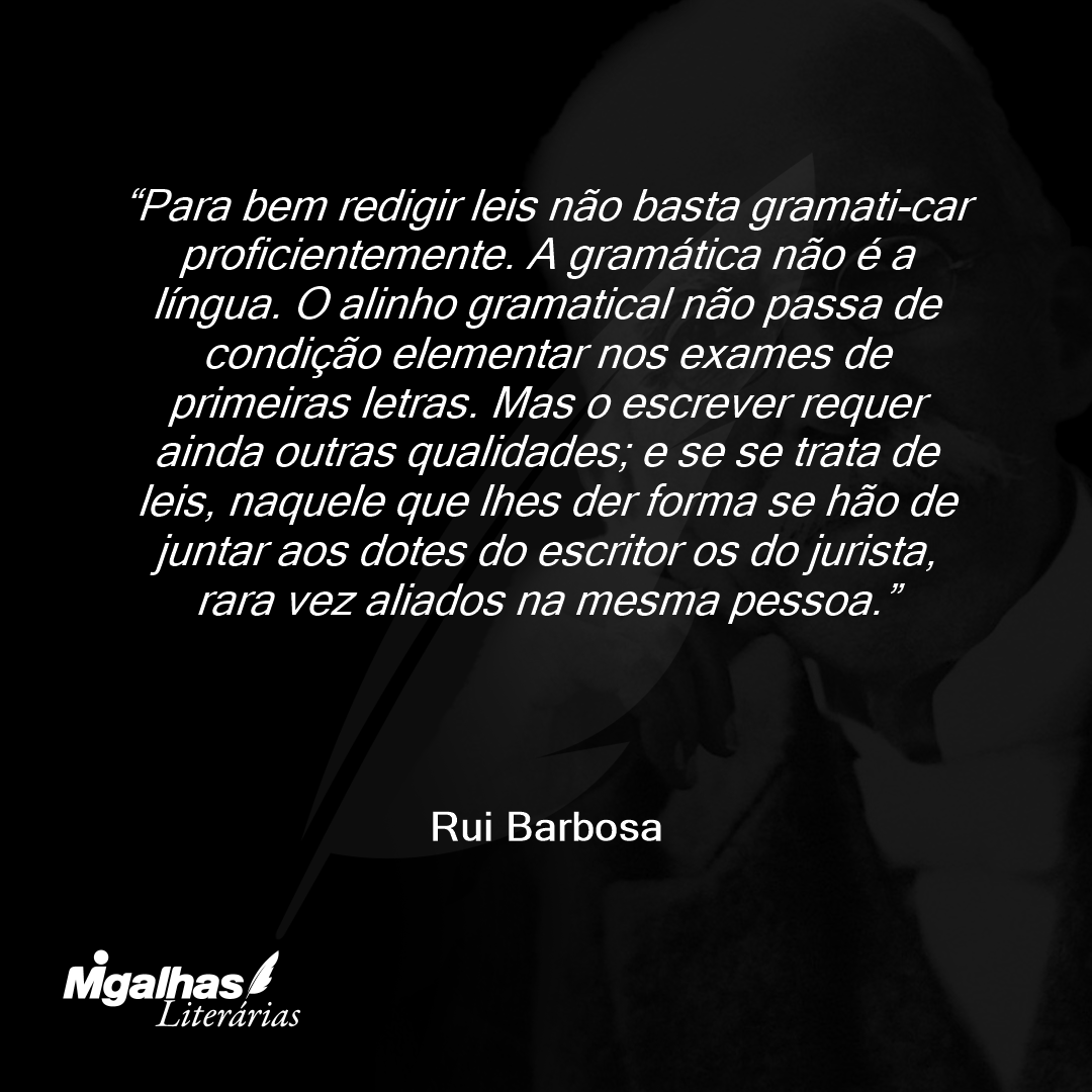 Para bem redigir leis não basta gramati-car proficientemente. A gramática não é a língua. O alinho gramatical não passa de condição elementar nos exames de primeiras letras. Mas o escrever requer ainda outras qualidades; e se se trata de leis, naquele que lhes der forma se hão de juntar aos dotes do escritor os do jurista, rara vez aliados na mesma pessoa.