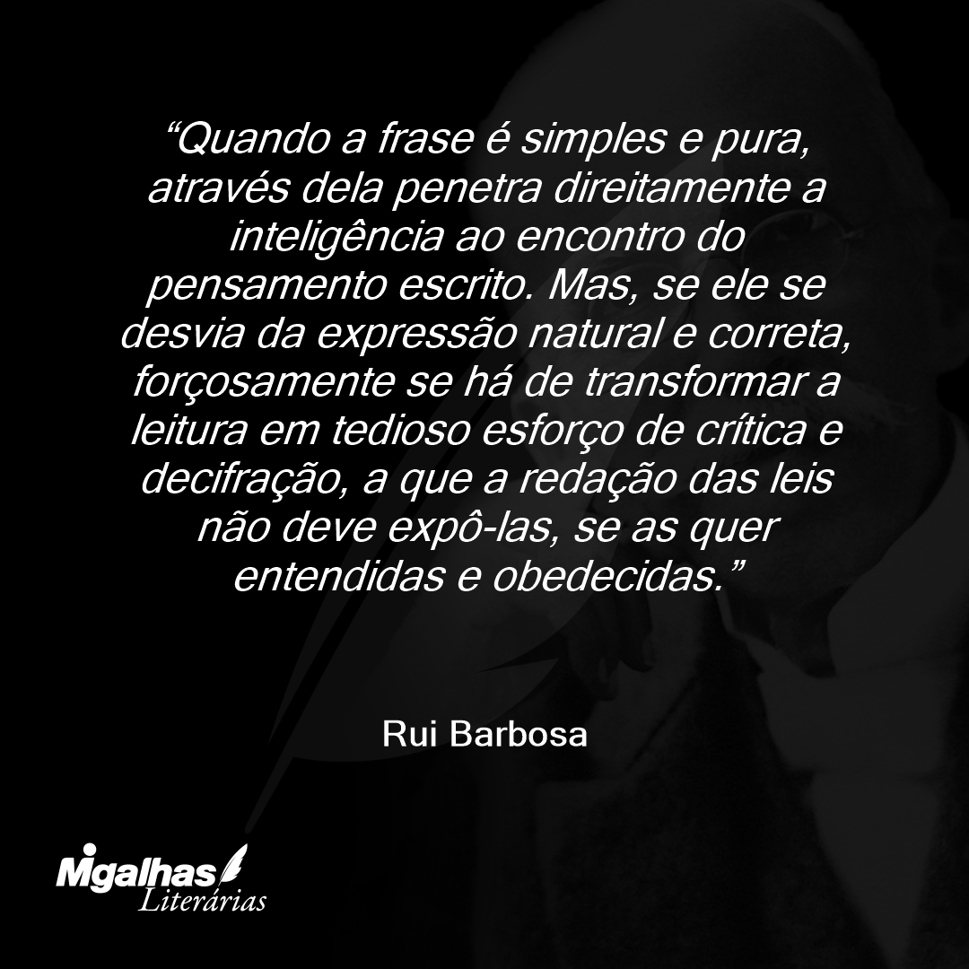 Quando a frase é simples e pura, através dela penetra direitamente a inteligência ao encontro do pensamento escrito. Mas, se ele se desvia da expressão natural e correta, forçosamente se há de transformar a leitura em tedioso esforço de crítica e decifração, a que a redação das leis não deve expô-las, se as quer entendidas e obedecidas.