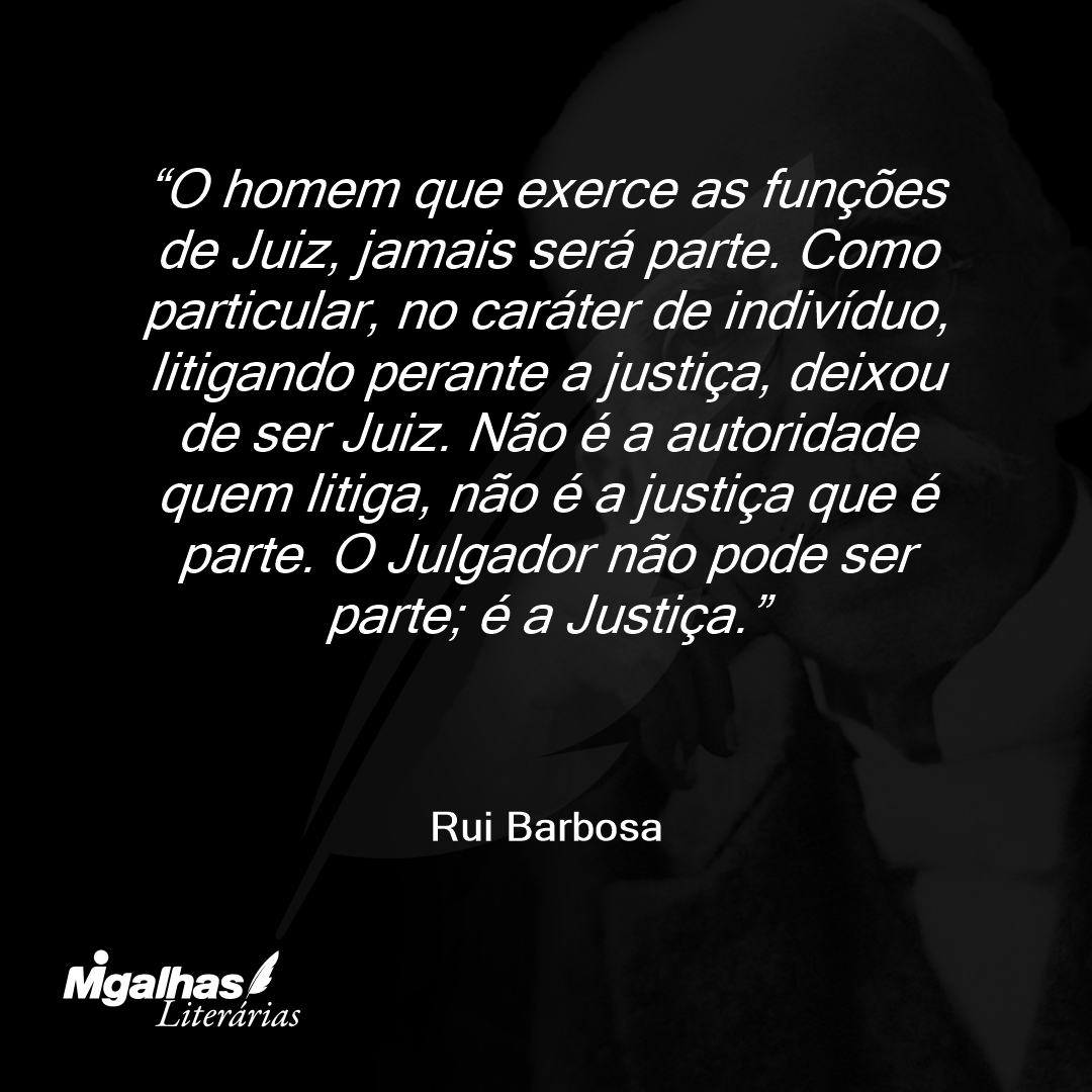 O homem que exerce as funções de Juiz, jamais será parte. Como particular, no caráter de indivíduo, litigando perante a justiça, deixou de ser Juiz. Não é a autoridade quem litiga, não é a justiça que é parte. O Julgador não pode ser parte; é a Justiça.