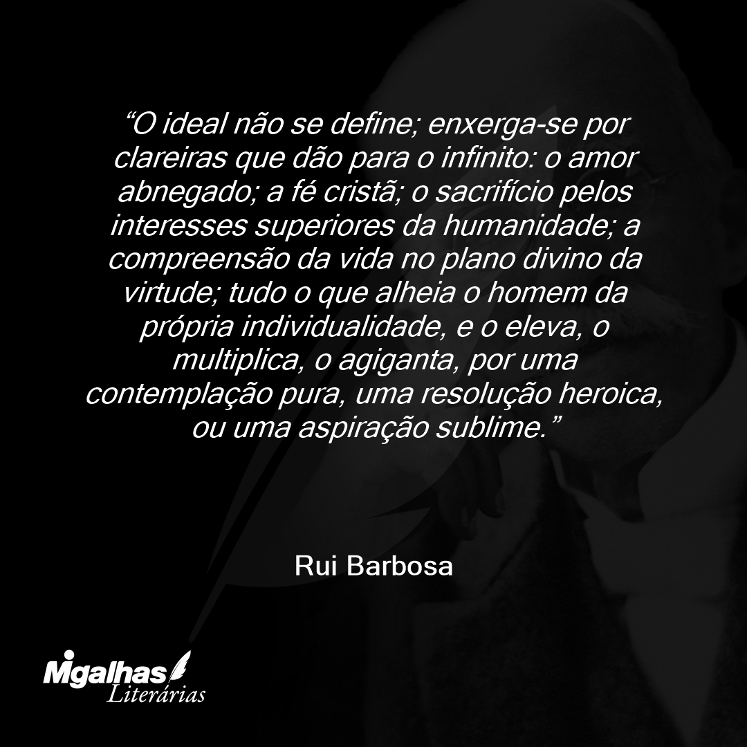 O ideal não se define; enxerga-se por clareiras que dão para o infinito: o amor abnegado; a fé cristã; o sacrifício pelos interesses superiores da humanidade; a compreensão da vida no plano divino da virtude; tudo o que alheia o homem da própria individualidade, e o eleva, o multiplica, o agiganta, por uma contemplação pura, uma resolução heroica, ou uma aspiração sublime.