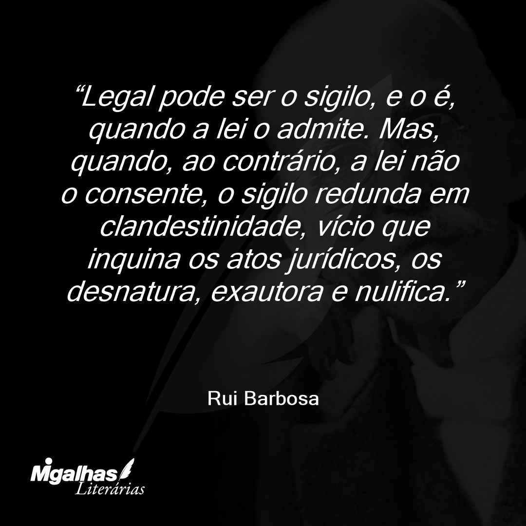 Legal pode ser o sigilo, e o é, quando a lei o admite. Mas, quando, ao contrário, a lei não o consente, o sigilo redunda em clandestinidade, vício que inquina os atos jurídicos, os desnatura, exautora e nulifica.