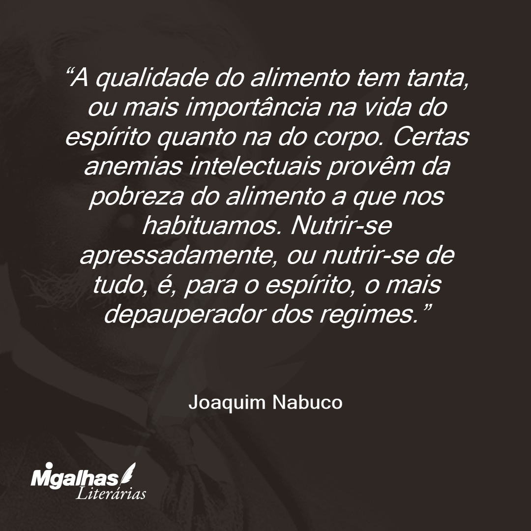 A qualidade do alimento tem tanta, ou mais importância na vida do espírito quanto na do corpo. Certas anemias intelectuais provêm da pobreza do alimento a que nos habituamos. Nutrir-se apressadamente, ou nutrir-se de tudo, é, para o espírito, o mais depauperador dos regimes.