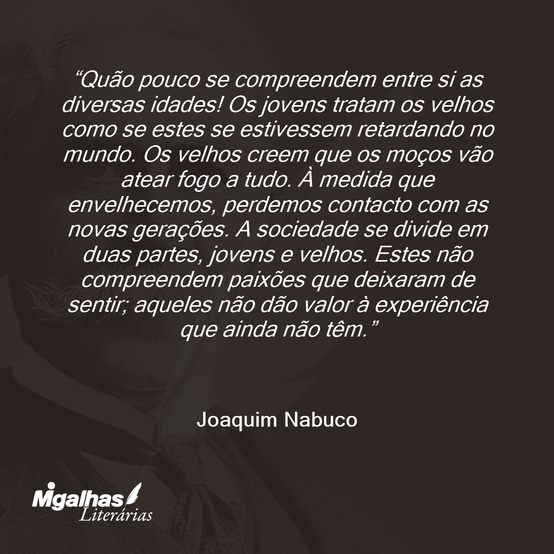 Quão pouco se compreendem entre si as diversas idades! Os jovens tratam os velhos como se estes se estivessem retardando no mundo. Os velhos creem que os moços vão atear fogo a tudo. À medida que envelhecemos, perdemos contacto com as novas gerações. A sociedade se divide em duas partes, jovens e velhos. Estes não compreendem paixões que deixaram de sentir; aqueles não dão valor à experiência que ainda não têm. 