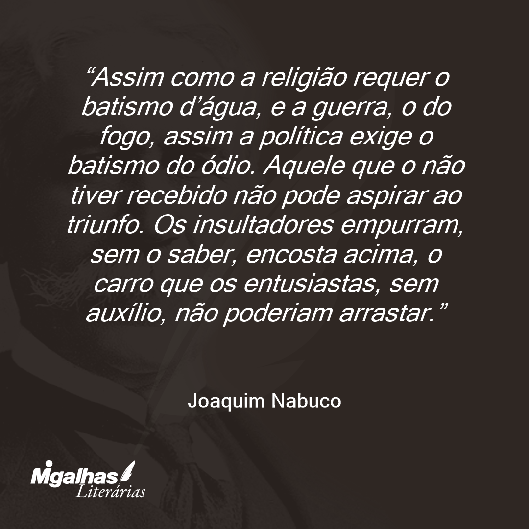 Assim como a religião requer o batismo d'água, e a guerra, o do fogo, assim a política exige o batismo do ódio. Aquele que o não tiver recebido não pode aspirar ao triunfo. Os insultadores empurram, sem o saber, encosta acima, o carro que os entusiastas, sem auxílio, não poderiam arrastar.