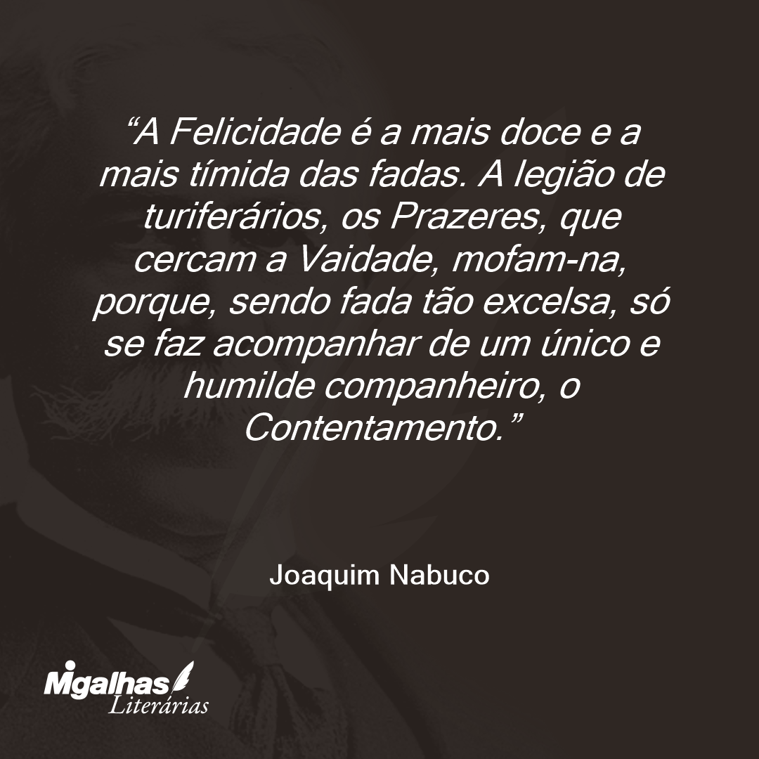 A Felicidade é a mais doce e a mais tímida das fadas. A legião de turiferários, os Prazeres, que cercam a Vaidade, mofam-na, porque, sendo fada tão excelsa, só se faz acompanhar de um único e humilde companheiro, o Contentamento. 