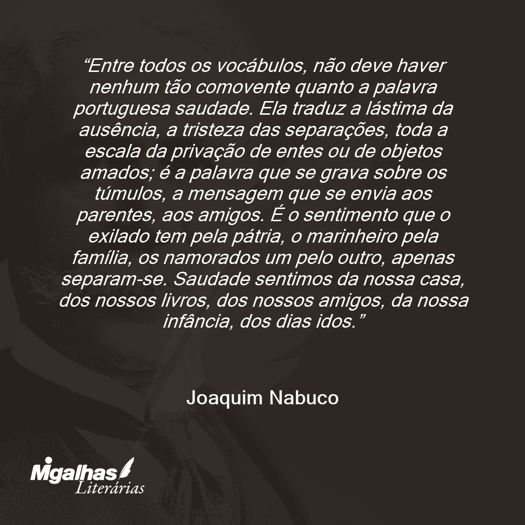 Entre todos os vocábulos, não deve haver nenhum tão comovente quanto a palavra portuguesa saudade. Ela traduz a lástima da ausência, a tristeza das separações, toda a escala da privação de entes ou de objetos amados; é a palavra que se grava sobre os túmulos, a mensagem que se envia aos parentes, aos amigos. É o sentimento que o exilado tem pela pátria, o marinheiro pela família, os namorados um pelo outro, apenas separam-se. Saudade sentimos da nossa casa, dos nossos livros, dos nossos amigos, da nossa infância, dos dias idos.