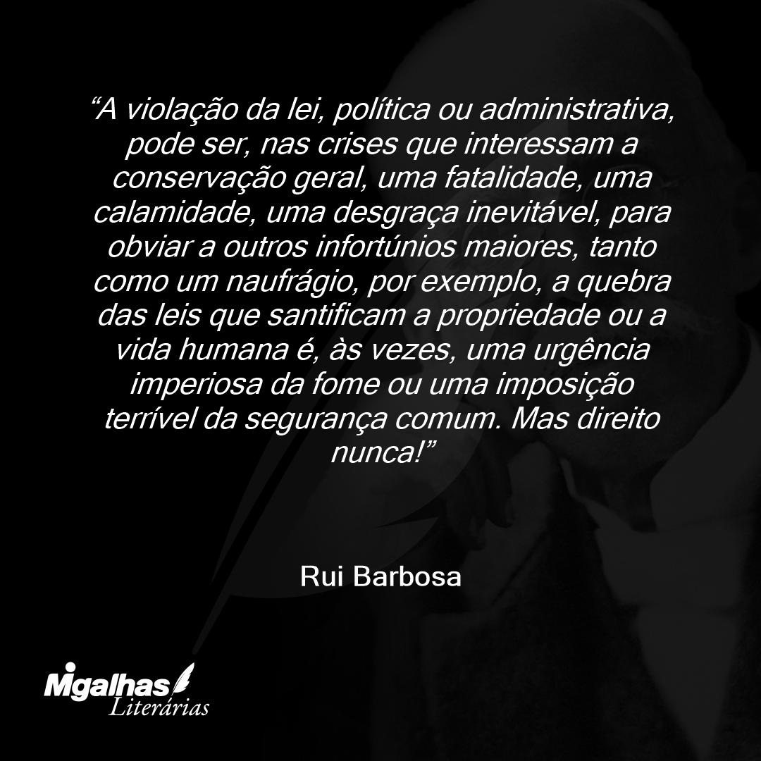 A violação da lei, política ou administrativa, pode ser, nas crises que interessam a conservação geral, uma fatalidade, uma calamidade, uma desgraça inevitável, para obviar a outros infortúnios maiores, tanto como um naufrágio, por exemplo, a quebra das leis que santificam a propriedade ou a vida humana é, às vezes, uma urgência imperiosa da fome ou uma imposição terrível da segurança comum. Mas direito nunca!