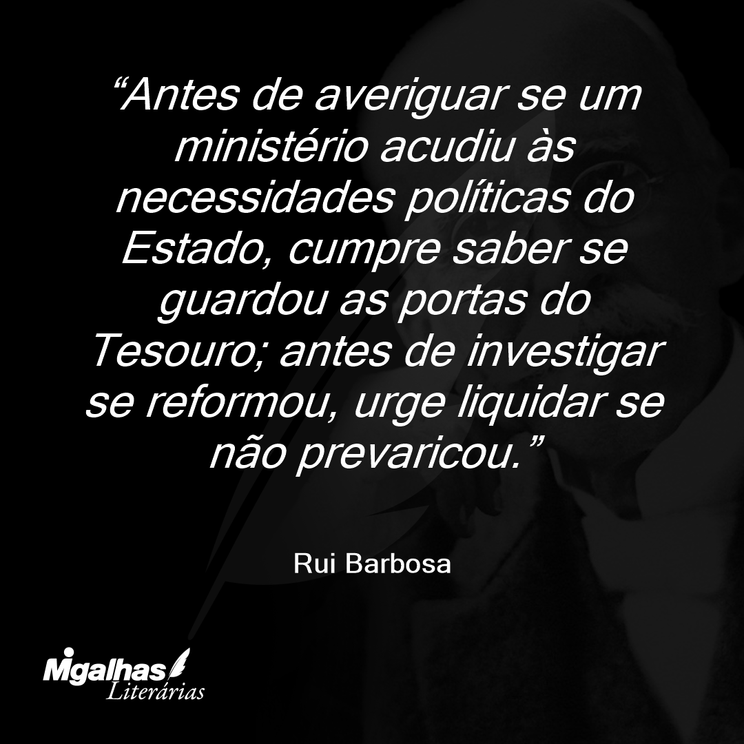 Antes de averiguar se um ministério acudiu às necessidades políticas do Estado, cumpre saber se guardou as portas do Tesouro; antes de investigar se reformou, urge liquidar se não prevaricou.