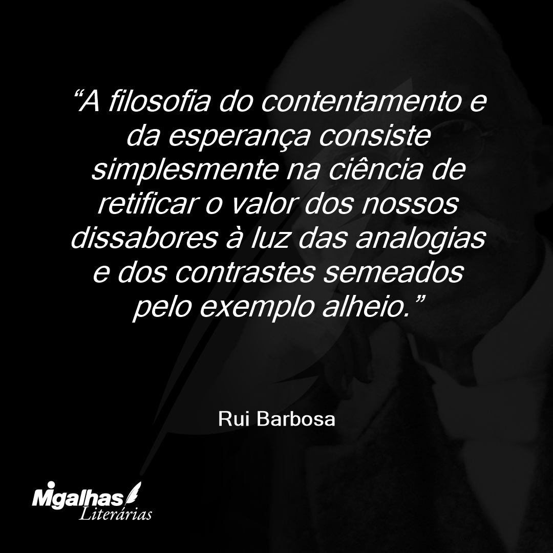 A filosofia do contentamento e da esperança consiste simplesmente na ciência de retificar o valor dos nossos dissabores à luz das analogias e dos contrastes semeados pelo exemplo alheio.