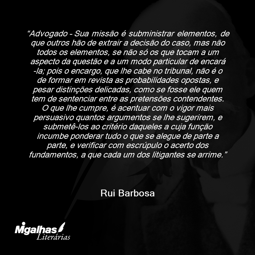 Advogado - Sua missão é subministrar elementos, de que outros hão de extrair a decisão do caso, mas não todos os elementos, se não só os que tocam a um aspecto da questão e a um modo particular de encará-la; pois o encargo, que lhe cabe no tribunal, não é o de formar em revista as probabilidades opostas, e pesar distinções delicadas, como se fosse ele quem tem de sentenciar entre as pretensões contendentes. O que lhe cumpre, é acentuar com o vigor mais persuasivo quantos argumentos se lhe sugerirem, e submetê-los ao critério daqueles a cuja função incumbe ponderar tudo o que se alegue de parte a parte, e verificar com escrúpulo o acerto dos fundamentos, a que cada um dos litigantes se arrime.