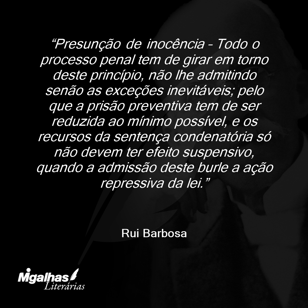 Presunção de inocência - Todo o processo penal tem de girar em torno deste princípio, não lhe admitindo senão as exceções inevitáveis; pelo que a prisão preventiva tem de ser reduzida ao mínimo possível, e os recursos da sentença condenatória só não devem ter efeito suspensivo, quando a admissão deste burle a ação repressiva da lei.