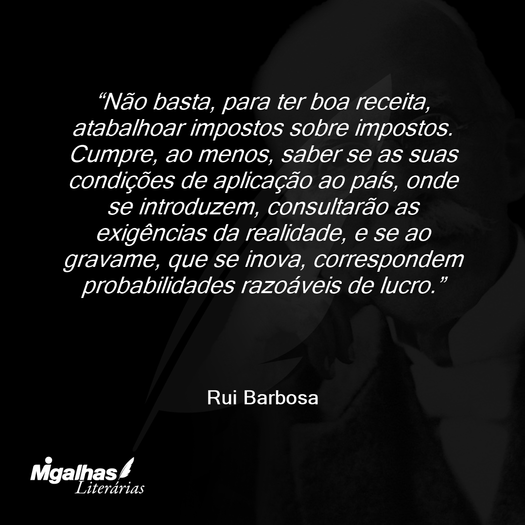 Não basta, para ter boa receita, atabalhoar impostos sobre impostos. Cumpre, ao menos, saber se as suas condições de aplicação ao país, onde se introduzem, consultarão as exigências da realidade, e se ao gravame, que se inova, correspondem probabilidades razoáveis de lucro.