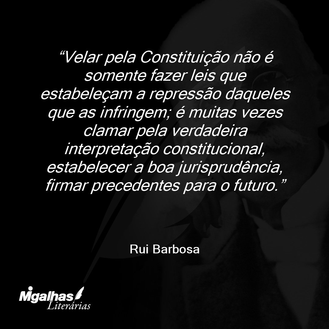 Velar pela Constituição não é somente fazer leis que estabeleçam a repressão daqueles que as infringem; é muitas vezes clamar pela verdadeira interpretação constitucional, estabelecer a boa jurisprudência, firmar precedentes para o futuro.